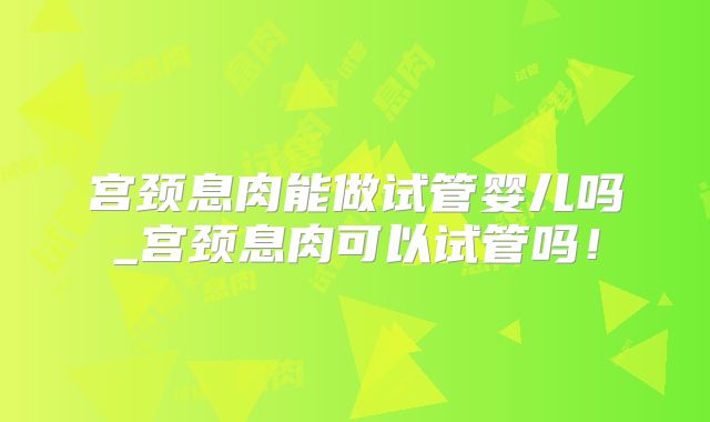 宫颈息肉能做试管婴儿吗_宫颈息肉可以试管吗！