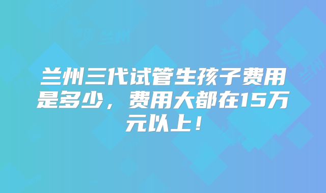 兰州三代试管生孩子费用是多少,费用大都在15万元以上!