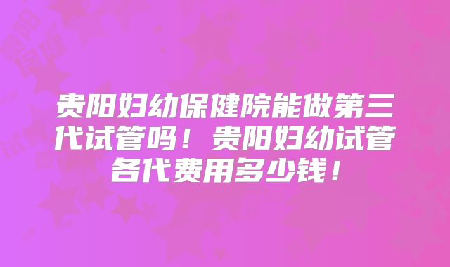 贵阳妇幼保健院能做第三代试管吗！贵阳妇幼试管各代费用多少钱！