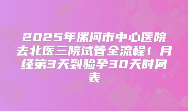 2025年漯河市中心医院去北医三院试管全流程！月经第3天到验孕30天时间表
