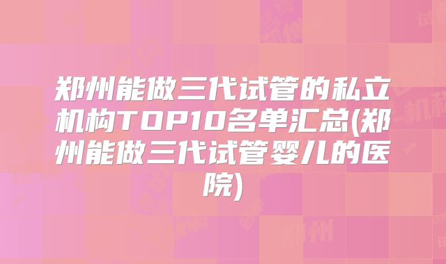 郑州能做三代试管的私立机构TOP10名单汇总(郑州能做三代试管婴儿的医院)