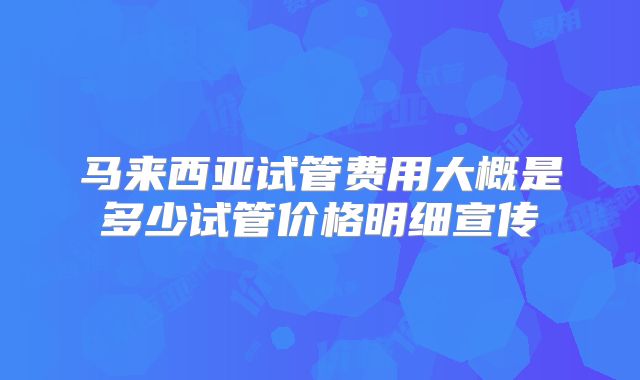 马来西亚试管费用大概是多少试管价格明细宣传