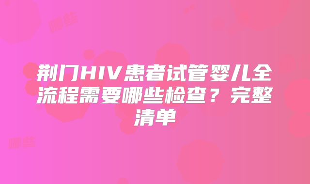 荆门HIV患者试管婴儿全流程需要哪些检查？完整清单