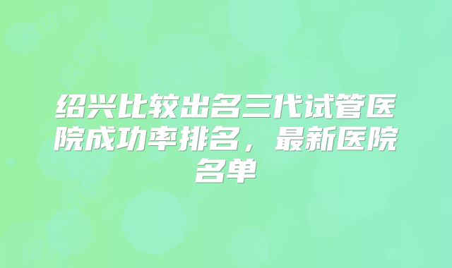 绍兴比较出名三代试管医院成功率排名,最新医院名单