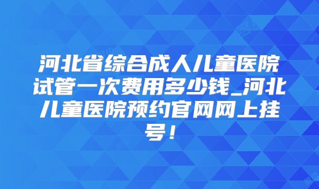 河北省综合成人儿童医院试管一次费用多少钱_河北儿童医院预约官网网上挂号!