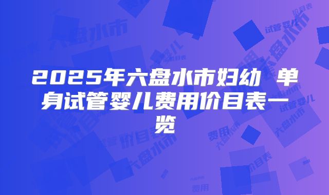 2025年六盘水市妇幼 单身试管婴儿费用价目表一览