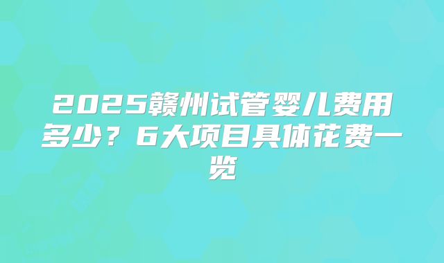 2025赣州试管婴儿费用多少？6大项目具体花费一览