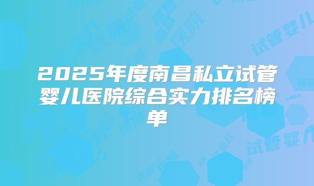 2025年度南昌私立试管婴儿医院综合实力排名榜单