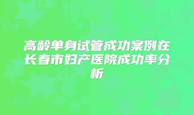 高龄单身试管成功案例在长春市妇产医院成功率分析