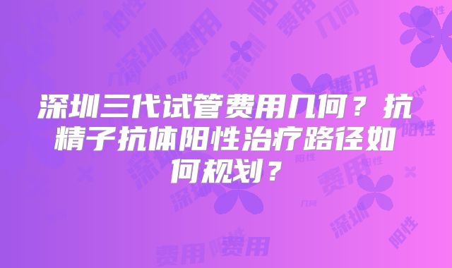 深圳三代试管费用几何？抗精子抗体阳性治疗路径如何规划？