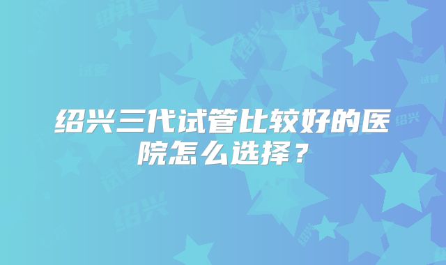 绍兴三代试管比较好的医院怎么选择？