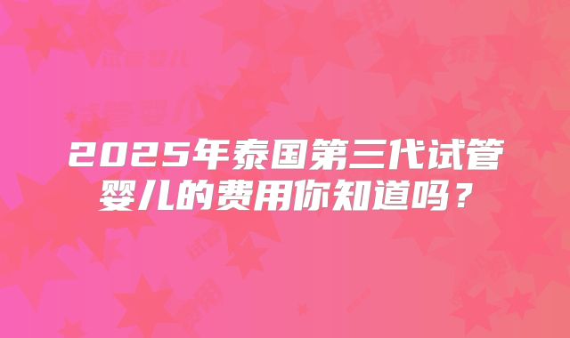 2025年泰国第三代试管婴儿的费用你知道吗？