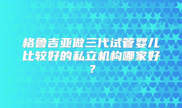 格鲁吉亚做三代试管婴儿比较好的私立机构哪家好？
