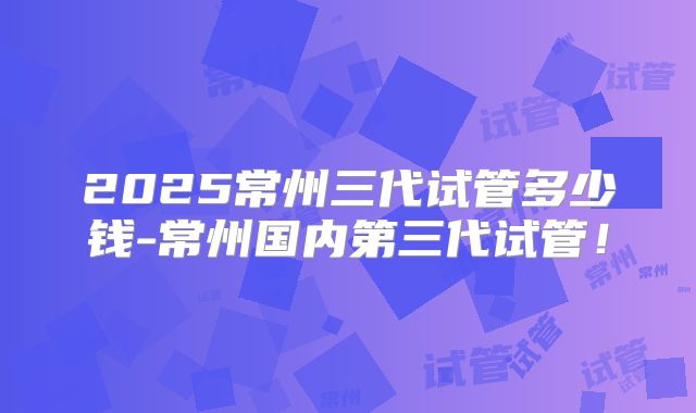 2025常州三代试管多少钱-常州国内第三代试管!