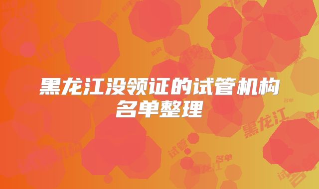 黑龙江没领证的试管机构名单整理