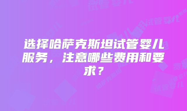 选择哈萨克斯坦试管婴儿服务，注意哪些费用和要求？