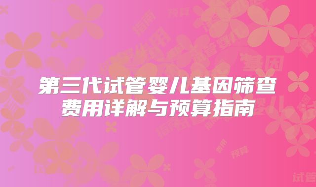 第三代试管婴儿基因筛查费用详解与预算指南