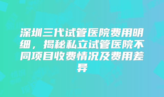 深圳三代试管医院费用明细，揭秘私立试管医院不同项目收费情况及费用差异