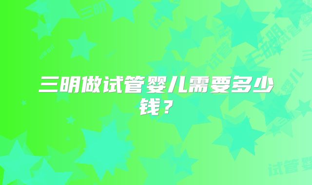 三明做试管婴儿需要多少钱？