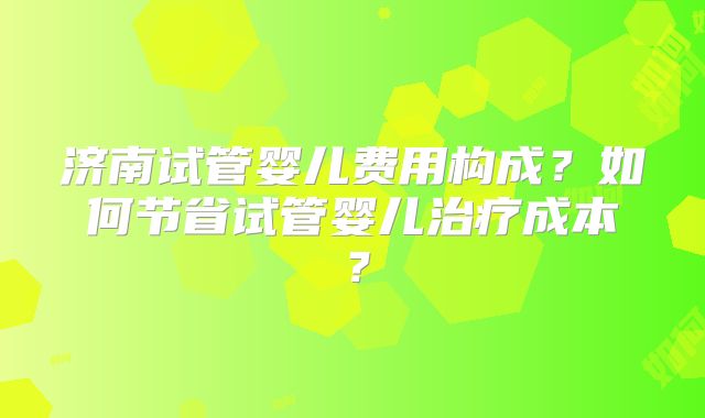 济南试管婴儿费用构成？如何节省试管婴儿治疗成本？