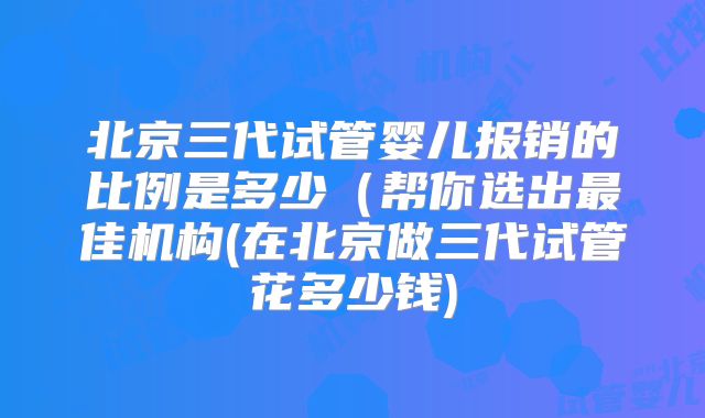 北京三代试管婴儿报销的比例是多少(帮你选出最佳机构(在北京做三代试管花多少钱)
