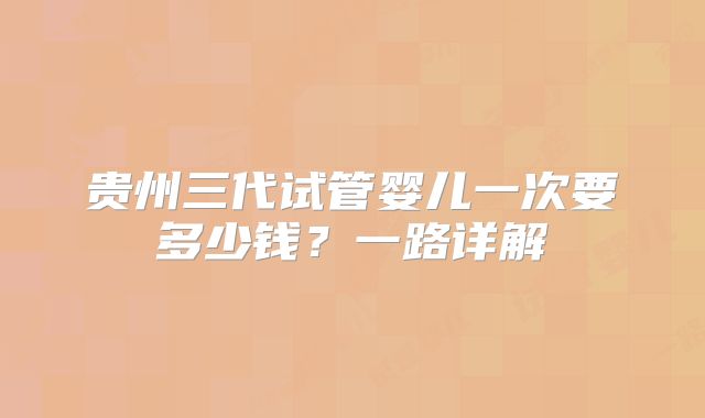 贵州三代试管婴儿一次要多少钱?一路详解