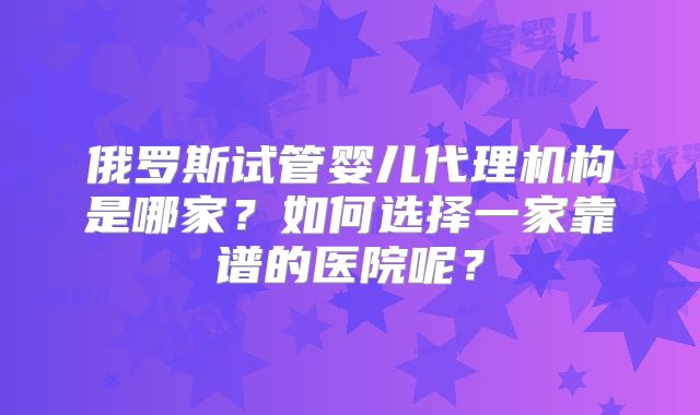 俄罗斯试管婴儿代理机构是哪家？如何选择一家靠谱的医院呢？