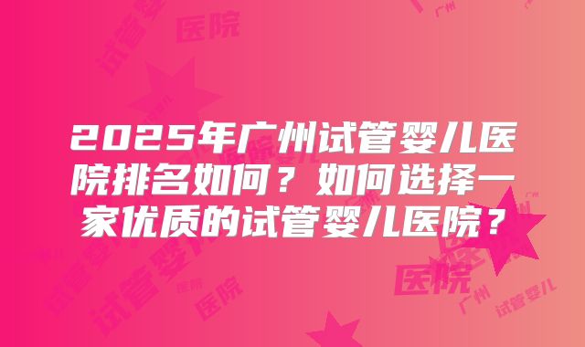 2025年广州试管婴儿医院排名如何？如何选择一家优质的试管婴儿医院？