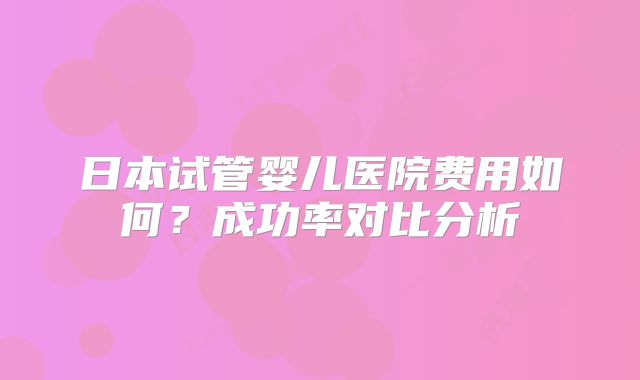 日本试管婴儿医院费用如何？成功率对比分析