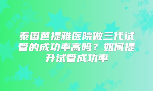 泰国芭提雅医院做三代试管的成功率高吗？如何提升试管成功率