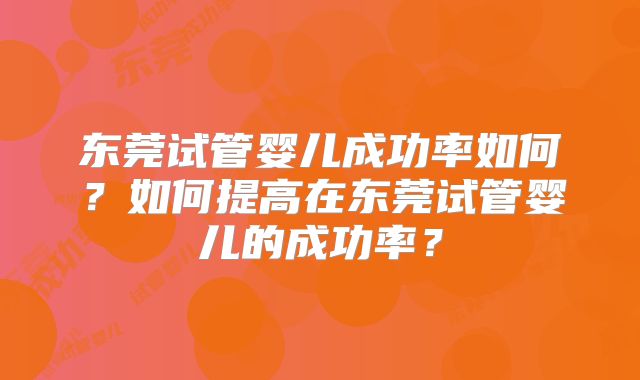 东莞试管婴儿成功率如何？如何提高在东莞试管婴儿的成功率？