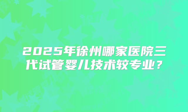 2025年徐州哪家医院三代试管婴儿技术较专业？