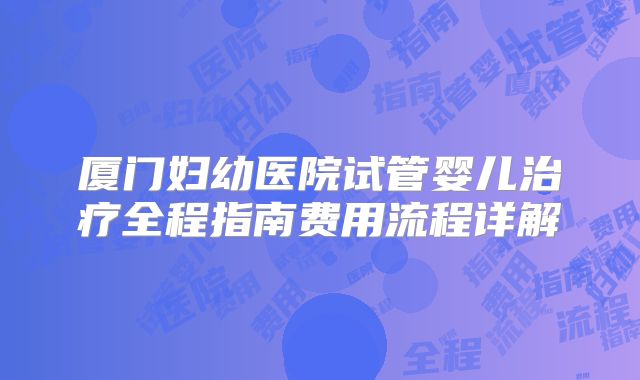 厦门妇幼医院试管婴儿治疗全程指南费用流程详解