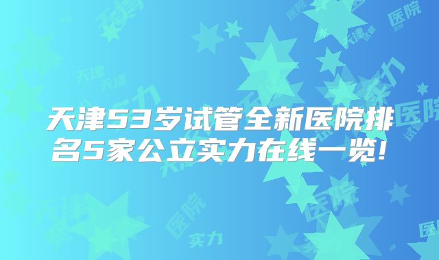 天津53岁试管全新医院排名5家公立实力在线一览!