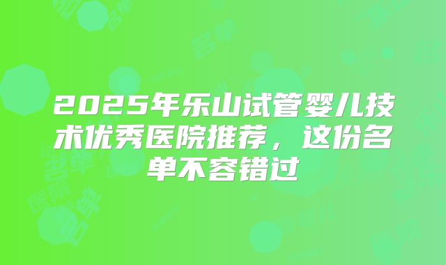 2025年乐山试管婴儿技术优秀医院推荐，这份名单不容错过