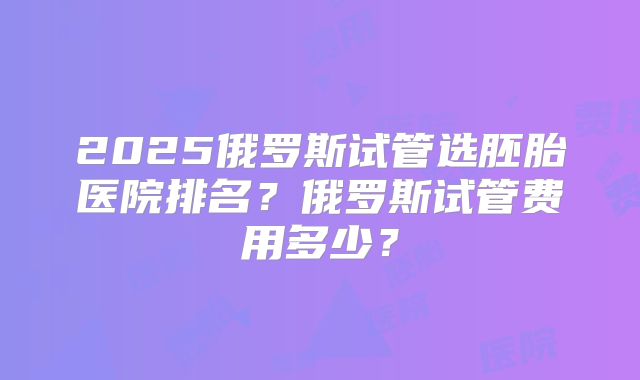 2025俄罗斯试管选胚胎医院排名？俄罗斯试管费用多少？