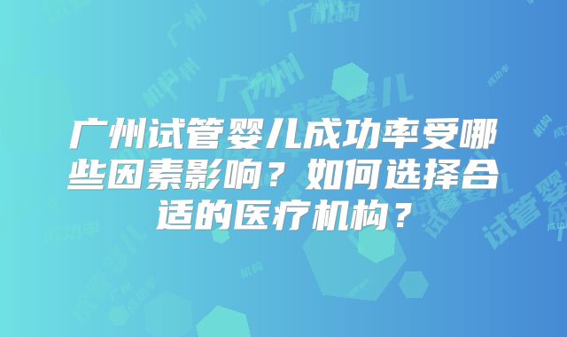 广州试管婴儿成功率受哪些因素影响？如何选择合适的医疗机构？