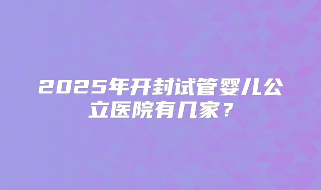 2025年开封试管婴儿公立医院有几家？