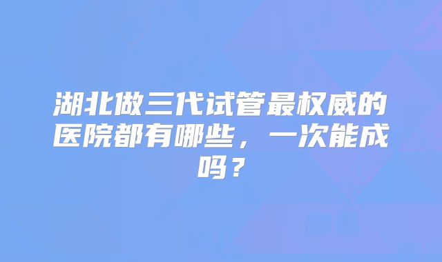 湖北做三代试管最权威的医院都有哪些，一次能成吗？