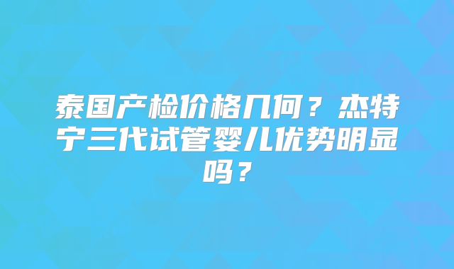 泰国产检价格几何？杰特宁三代试管婴儿优势明显吗？