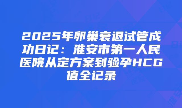 2025年卵巢衰退试管成功日记：淮安市第一人民医院从定方案到验孕HCG值全记录