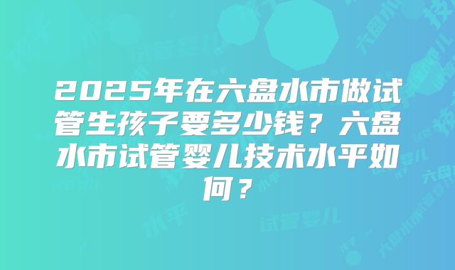 2025年在六盘水市做试管生孩子要多少钱？六盘水市试管婴儿技术水平如何？