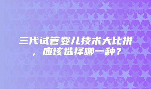 三代试管婴儿技术大比拼，应该选择哪一种？