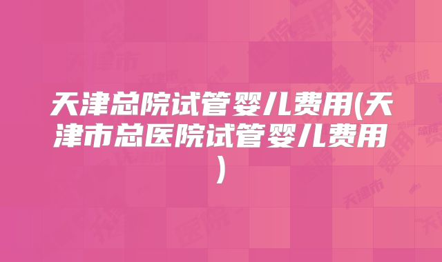 天津总院试管婴儿费用(天津市总医院试管婴儿费用)