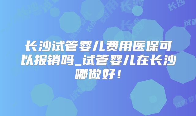 长沙试管婴儿费用医保可以报销吗_试管婴儿在长沙哪做好!
