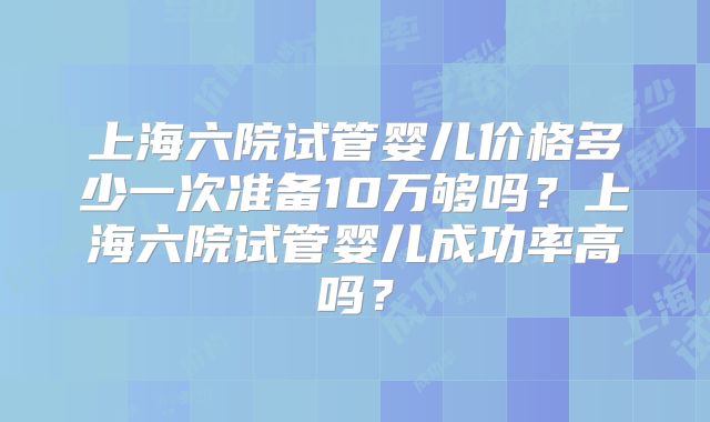 上海六院试管婴儿价格多少一次准备10万够吗？上海六院试管婴儿成功率高吗？