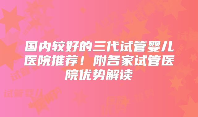 国内较好的三代试管婴儿医院推荐！附各家试管医院优势解读