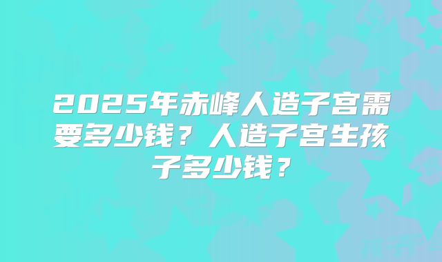 2025年赤峰人造子宫需要多少钱？人造子宫生孩子多少钱？