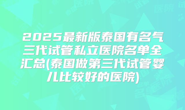 2025最新版泰国有名气三代试管私立医院名单全汇总(泰国做第三代试管婴儿比较好的医院)