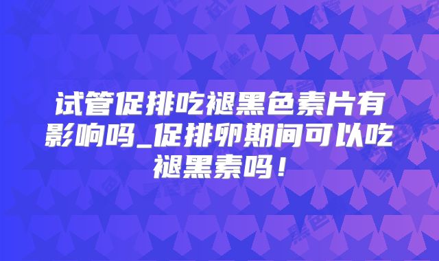试管促排吃褪黑色素片有影响吗_促排卵期间可以吃褪黑素吗！
